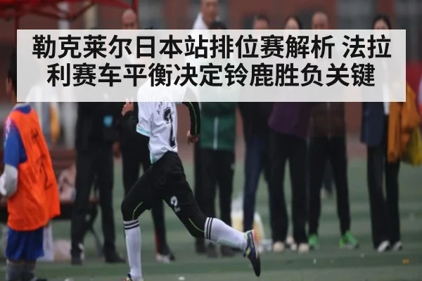 勒克莱尔日本站排位赛解析 法拉利赛车平衡决定铃鹿胜负关键