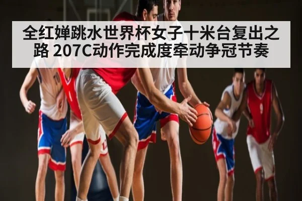 全红婵跳水世界杯女子十米台复出之路 207C动作完成度牵动争冠节奏