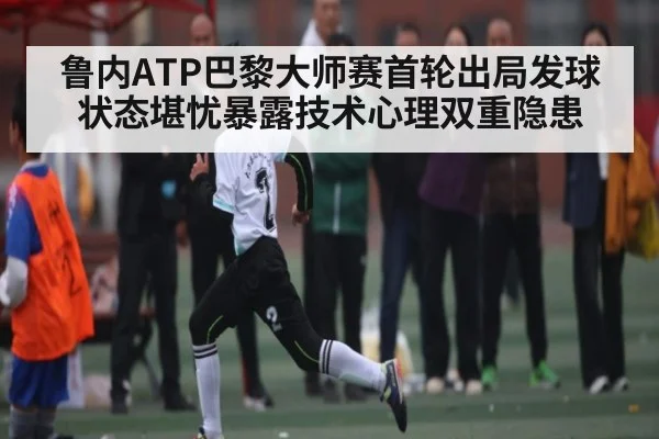 鲁内ATP巴黎大师赛首轮出局发球状态堪忧暴露技术心理双重隐患